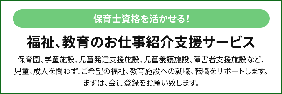福祉、教育のお仕事紹介支援サービス 保育園、学童施設、児童発達支援施設、児童養護施設、障害者支援施設など、児童、成人を問わず、ご希望の福祉、教育施設への就職、転職をサポートします。まずは、会員登録をお願い致します。